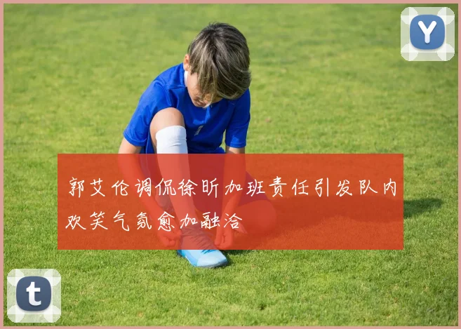 郭艾伦调侃徐昕加班责任引发队内欢笑气氛愈加融洽