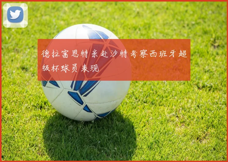 德拉富恩特亲赴沙特考察西班牙超级杯球员表现