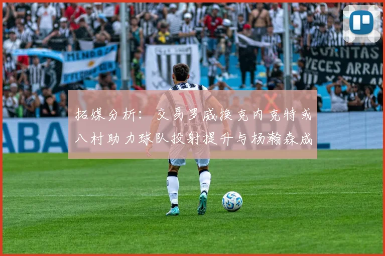 拓媒分析：交易罗威换克内克特或八村助力球队投射提升与杨瀚森成长