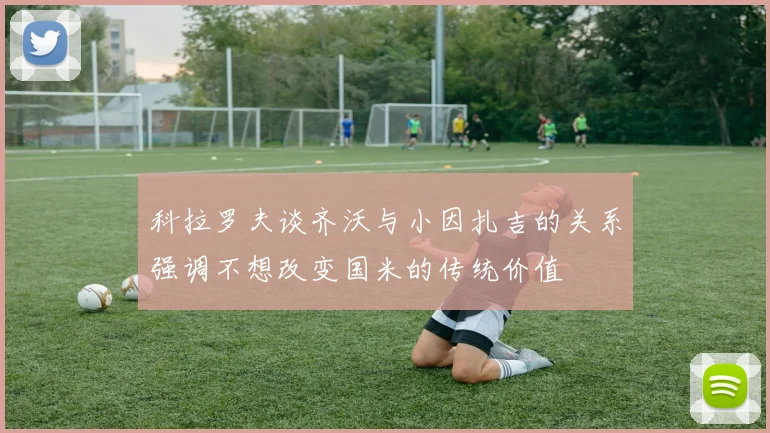 科拉罗夫谈齐沃与小因扎吉的关系强调不想改变国米的传统价值