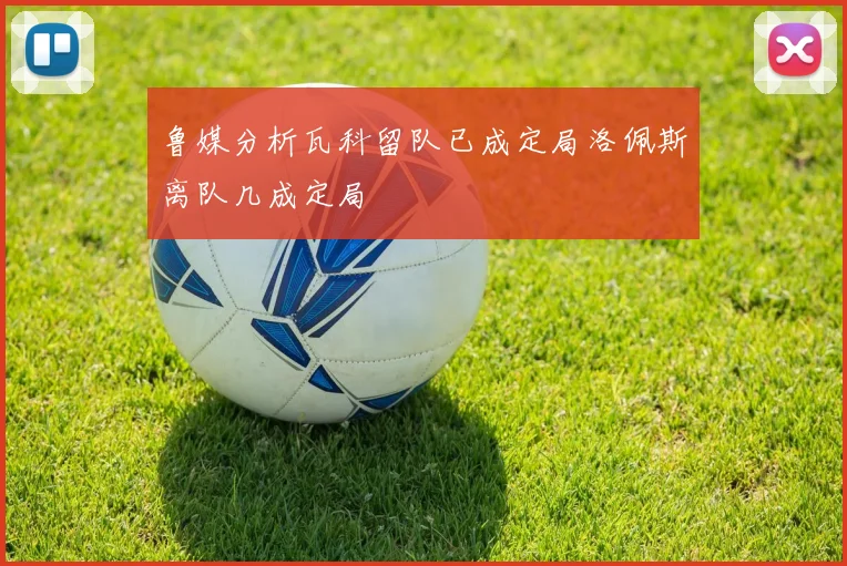 鲁媒分析瓦科留队已成定局洛佩斯离队几成定局