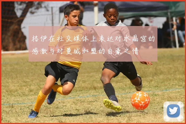 格伊在社交媒体上表达对水晶宫的感激与对曼城加盟的自豪之情