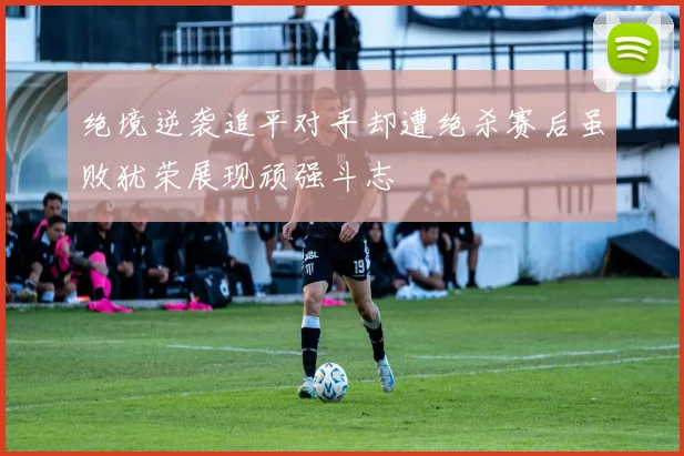 绝境逆袭追平对手却遭绝杀赛后虽败犹荣展现顽强斗志
